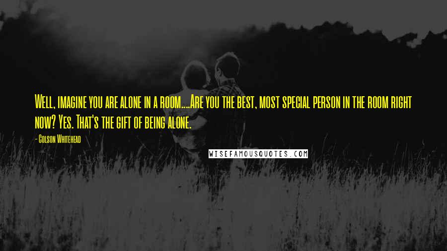 Colson Whitehead Quotes: Well, imagine you are alone in a room....Are you the best, most special person in the room right now? Yes. That's the gift of being alone.