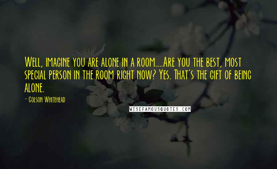 Colson Whitehead Quotes: Well, imagine you are alone in a room....Are you the best, most special person in the room right now? Yes. That's the gift of being alone.