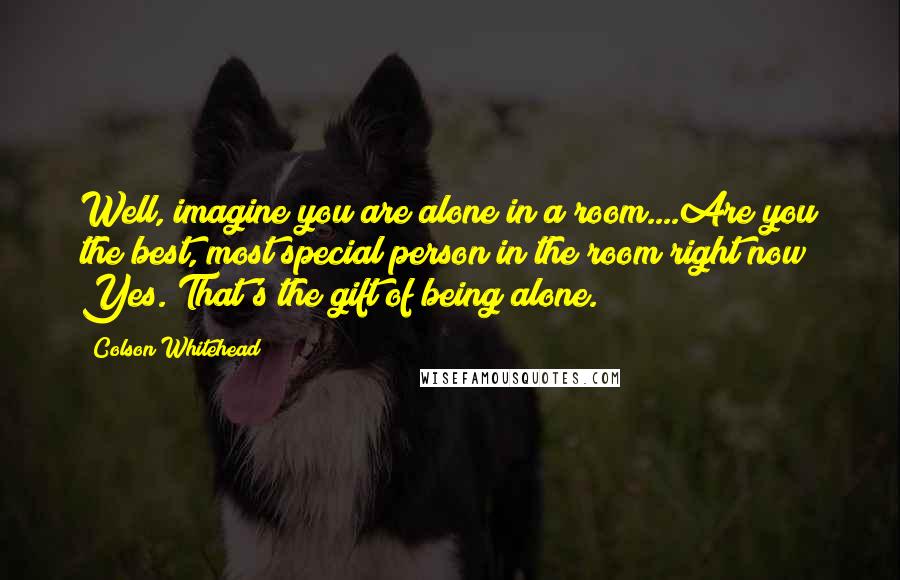 Colson Whitehead Quotes: Well, imagine you are alone in a room....Are you the best, most special person in the room right now? Yes. That's the gift of being alone.