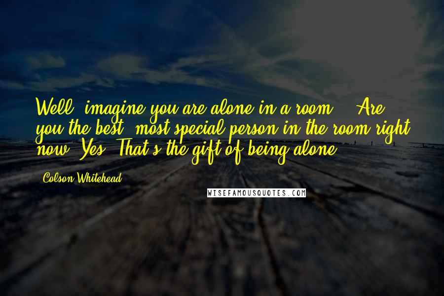 Colson Whitehead Quotes: Well, imagine you are alone in a room....Are you the best, most special person in the room right now? Yes. That's the gift of being alone.