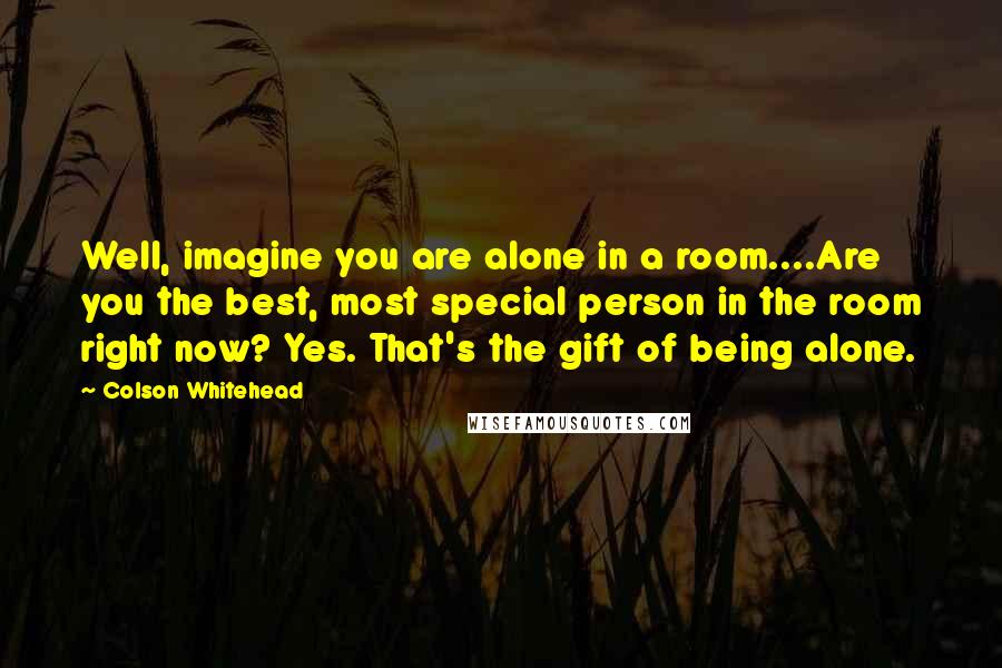 Colson Whitehead Quotes: Well, imagine you are alone in a room....Are you the best, most special person in the room right now? Yes. That's the gift of being alone.