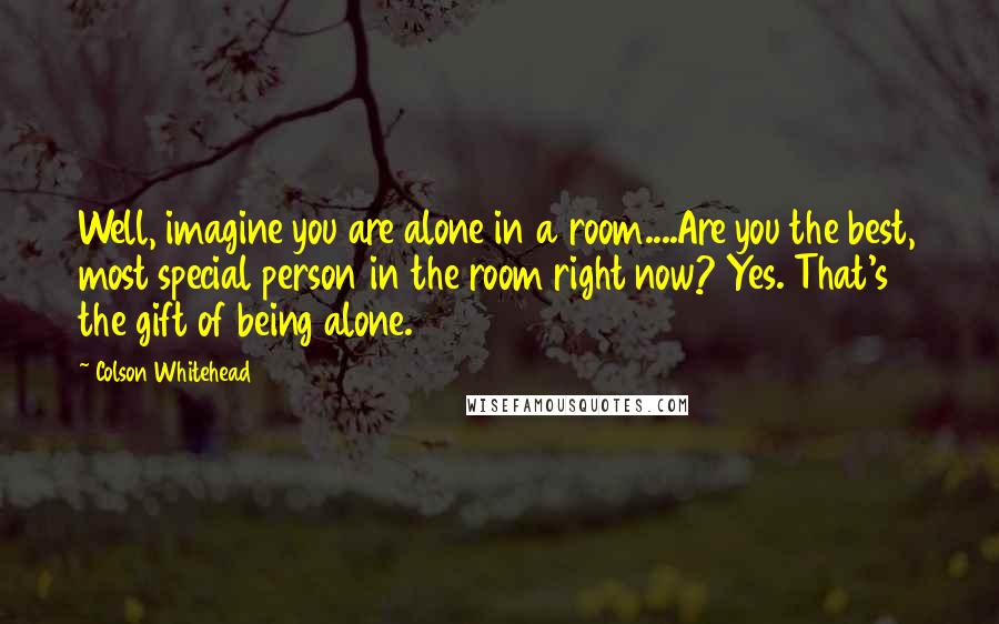 Colson Whitehead Quotes: Well, imagine you are alone in a room....Are you the best, most special person in the room right now? Yes. That's the gift of being alone.