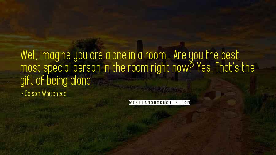 Colson Whitehead Quotes: Well, imagine you are alone in a room....Are you the best, most special person in the room right now? Yes. That's the gift of being alone.