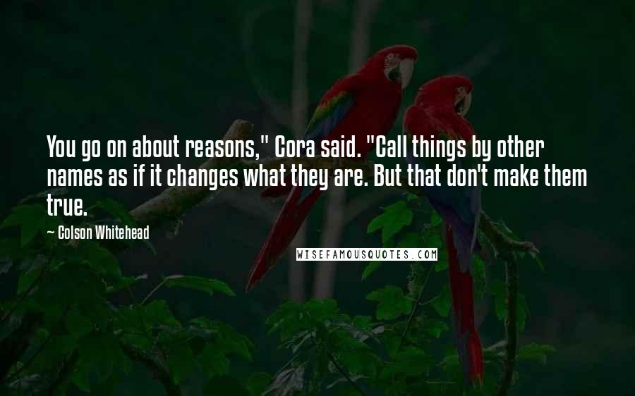 Colson Whitehead Quotes: You go on about reasons," Cora said. "Call things by other names as if it changes what they are. But that don't make them true.