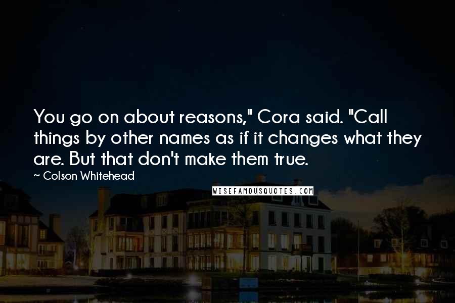 Colson Whitehead Quotes: You go on about reasons," Cora said. "Call things by other names as if it changes what they are. But that don't make them true.