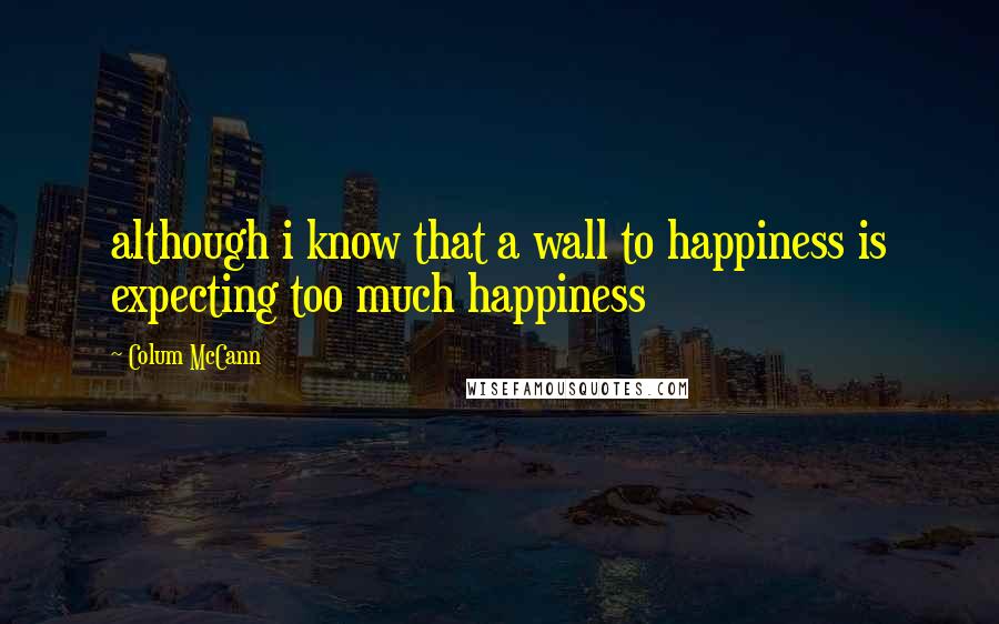 Colum McCann Quotes: although i know that a wall to happiness is expecting too much happiness