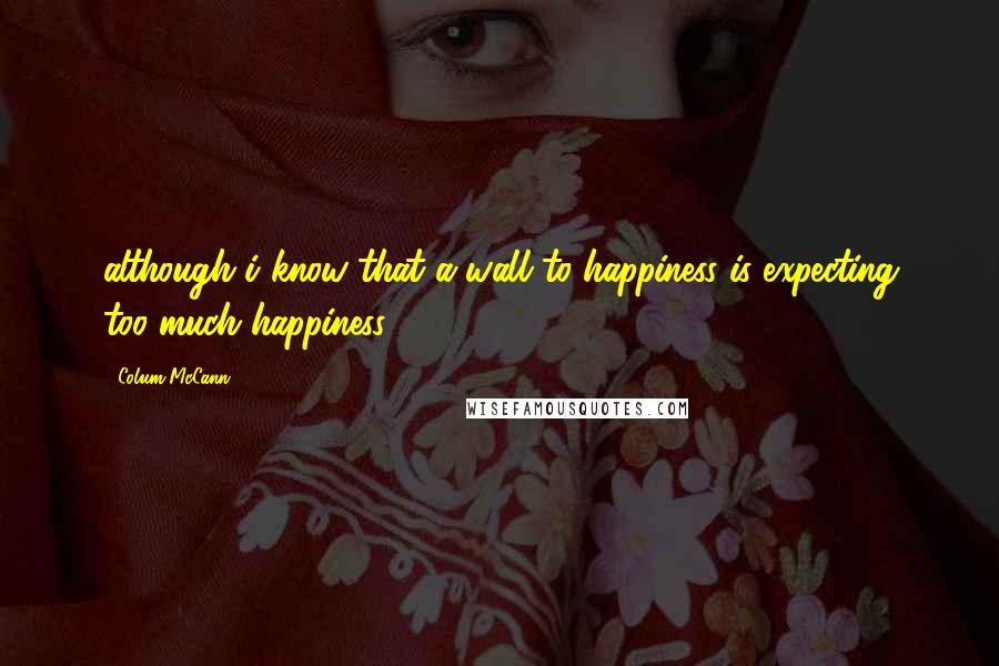 Colum McCann Quotes: although i know that a wall to happiness is expecting too much happiness