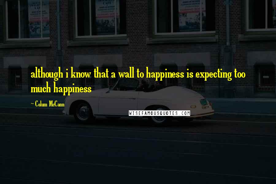 Colum McCann Quotes: although i know that a wall to happiness is expecting too much happiness