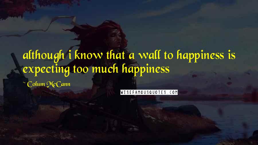 Colum McCann Quotes: although i know that a wall to happiness is expecting too much happiness