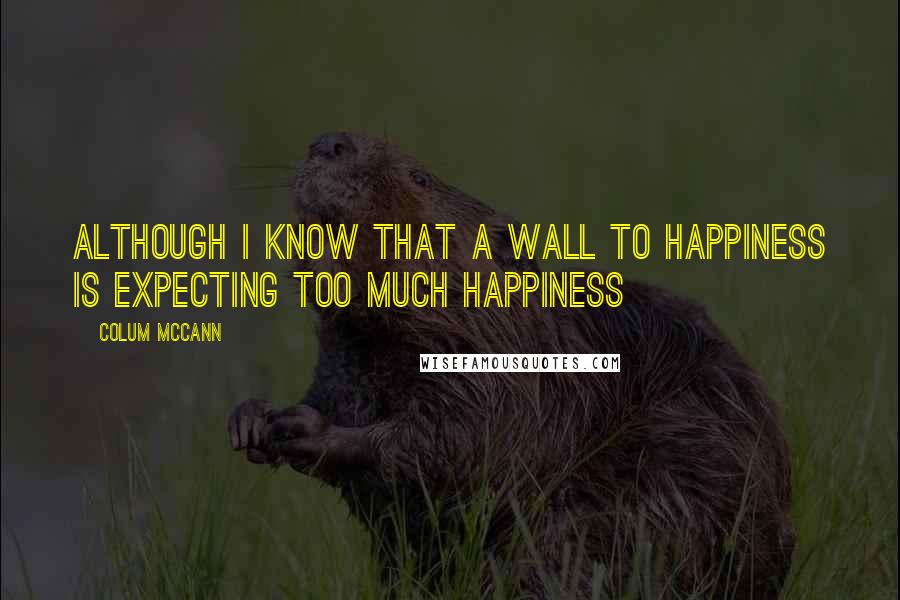 Colum McCann Quotes: although i know that a wall to happiness is expecting too much happiness