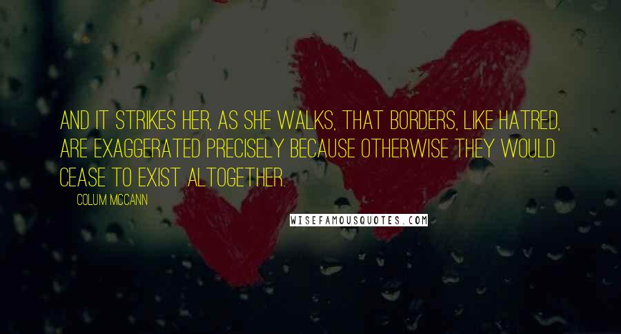Colum McCann Quotes: And it strikes her, as she walks, that borders, like hatred, are exaggerated precisely because otherwise they would cease to exist altogether.