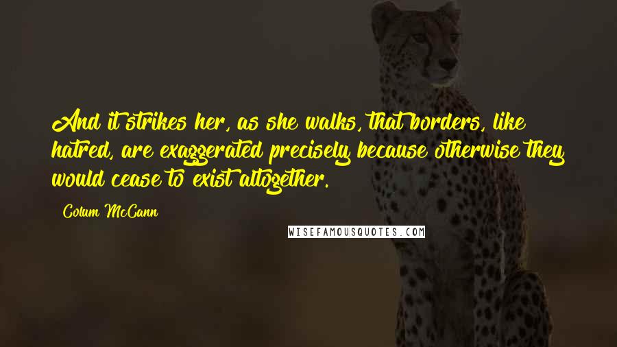Colum McCann Quotes: And it strikes her, as she walks, that borders, like hatred, are exaggerated precisely because otherwise they would cease to exist altogether.