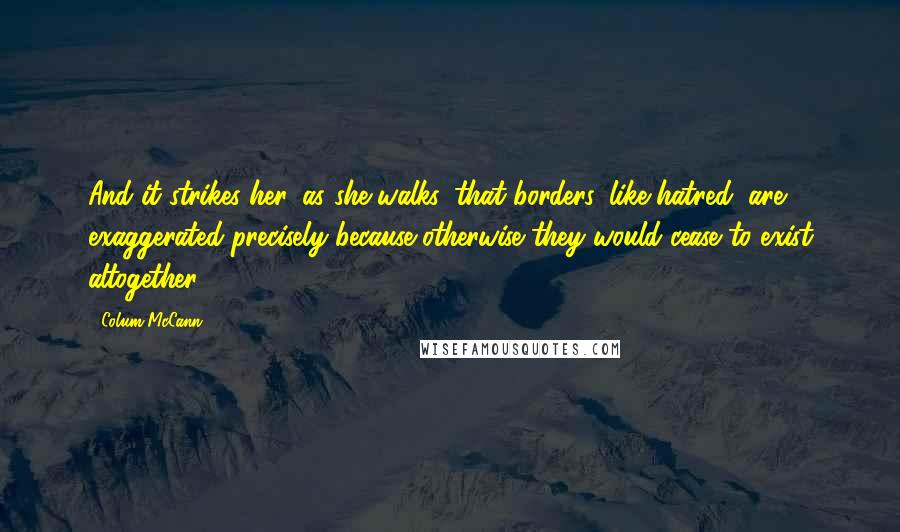 Colum McCann Quotes: And it strikes her, as she walks, that borders, like hatred, are exaggerated precisely because otherwise they would cease to exist altogether.
