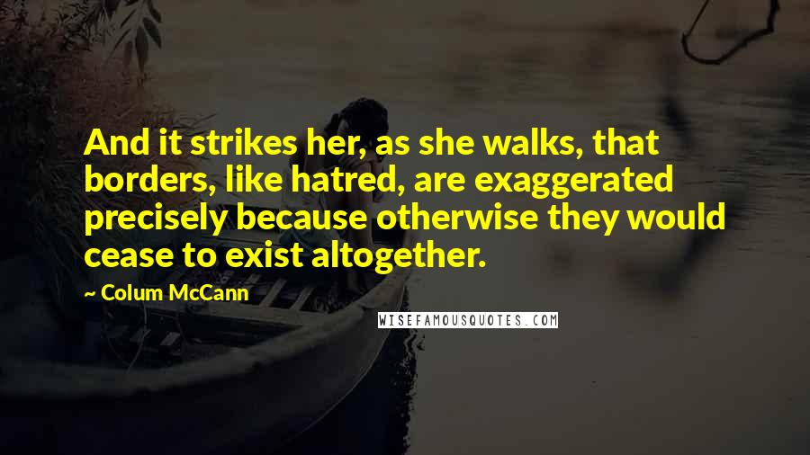 Colum McCann Quotes: And it strikes her, as she walks, that borders, like hatred, are exaggerated precisely because otherwise they would cease to exist altogether.