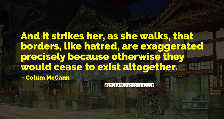 Colum McCann Quotes: And it strikes her, as she walks, that borders, like hatred, are exaggerated precisely because otherwise they would cease to exist altogether.