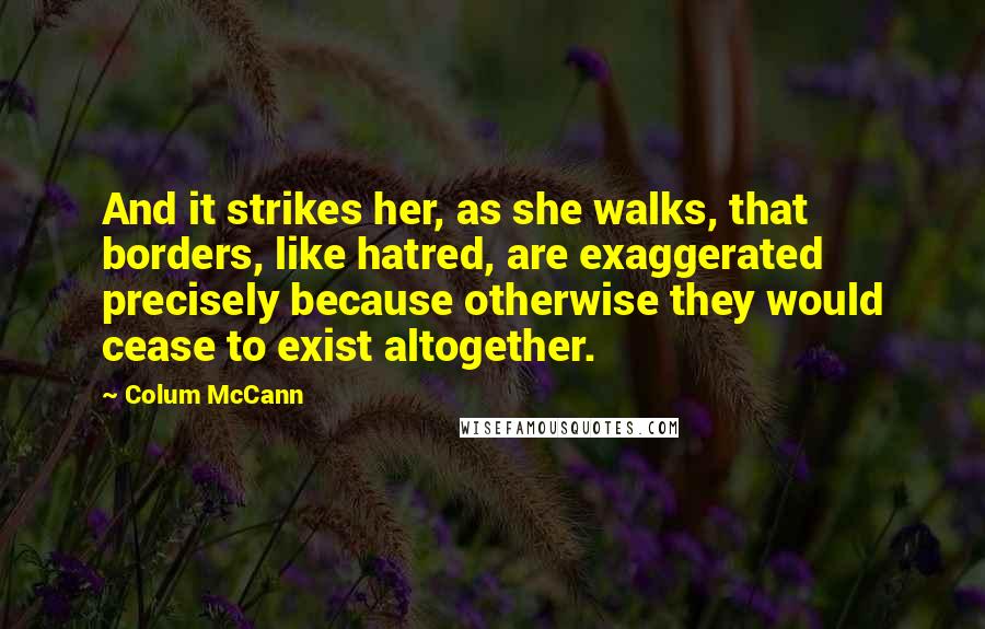 Colum McCann Quotes: And it strikes her, as she walks, that borders, like hatred, are exaggerated precisely because otherwise they would cease to exist altogether.