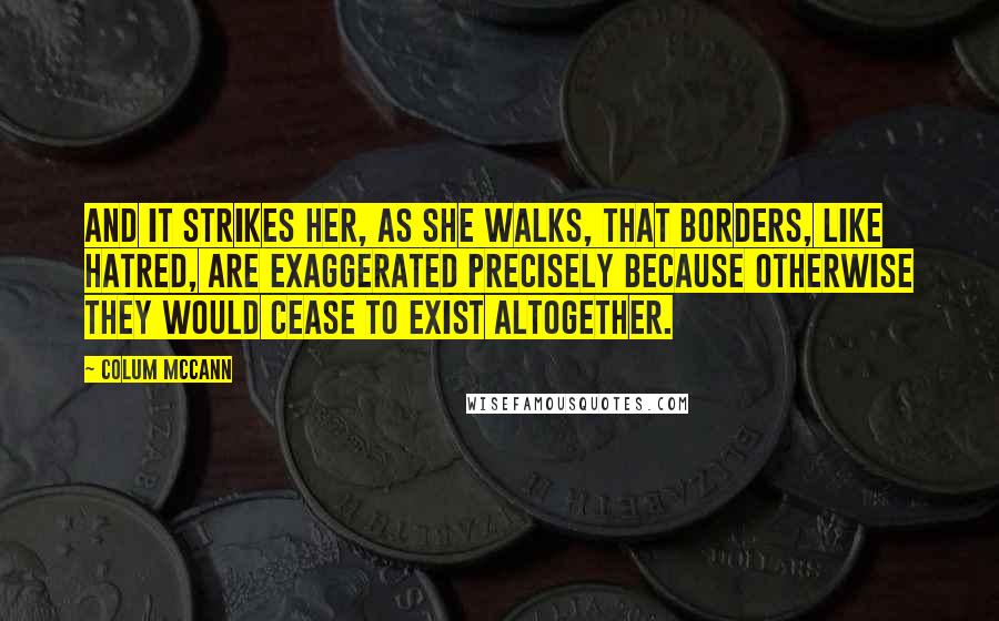 Colum McCann Quotes: And it strikes her, as she walks, that borders, like hatred, are exaggerated precisely because otherwise they would cease to exist altogether.