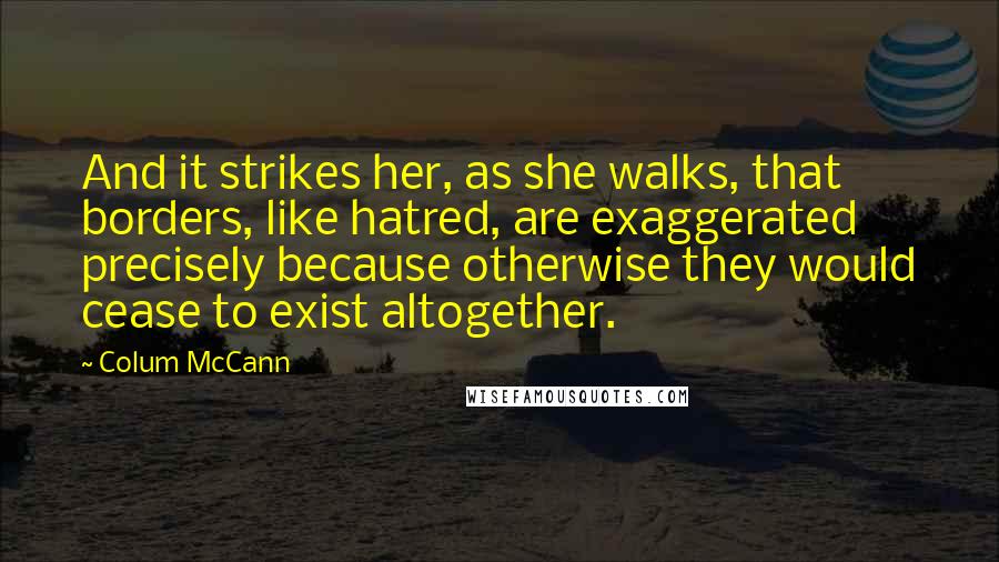 Colum McCann Quotes: And it strikes her, as she walks, that borders, like hatred, are exaggerated precisely because otherwise they would cease to exist altogether.