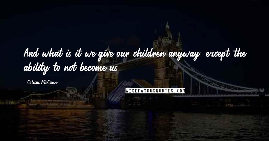 Colum McCann Quotes: And what is it we give our children anyway, except the ability to not become us?