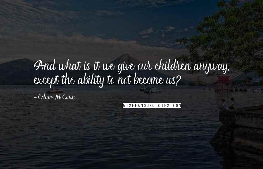 Colum McCann Quotes: And what is it we give our children anyway, except the ability to not become us?