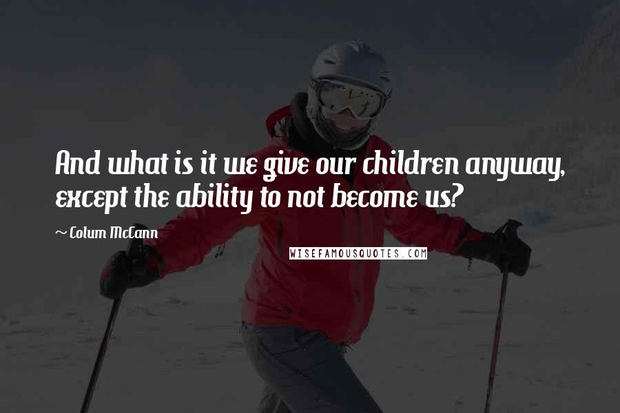Colum McCann Quotes: And what is it we give our children anyway, except the ability to not become us?