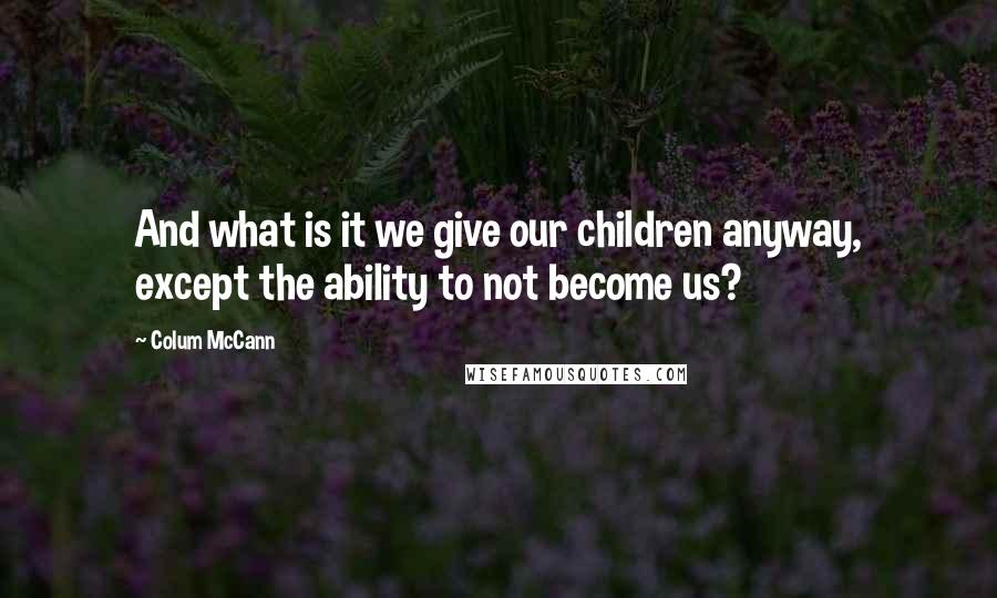 Colum McCann Quotes: And what is it we give our children anyway, except the ability to not become us?