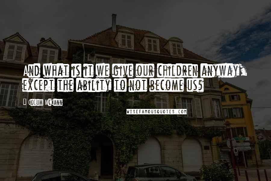 Colum McCann Quotes: And what is it we give our children anyway, except the ability to not become us?