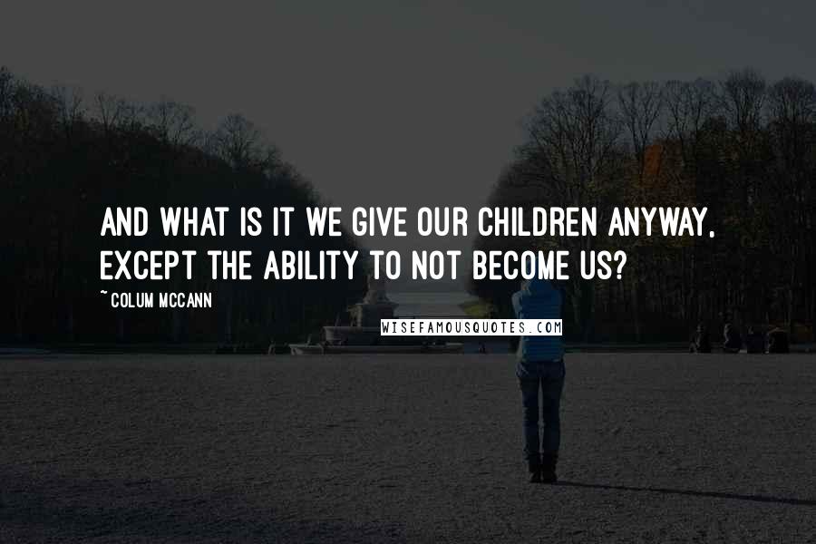 Colum McCann Quotes: And what is it we give our children anyway, except the ability to not become us?