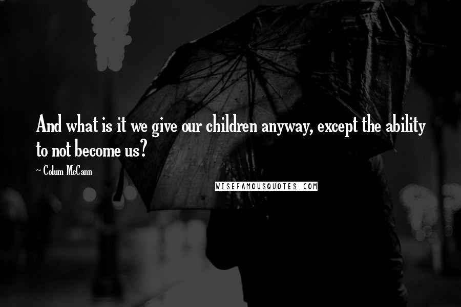 Colum McCann Quotes: And what is it we give our children anyway, except the ability to not become us?