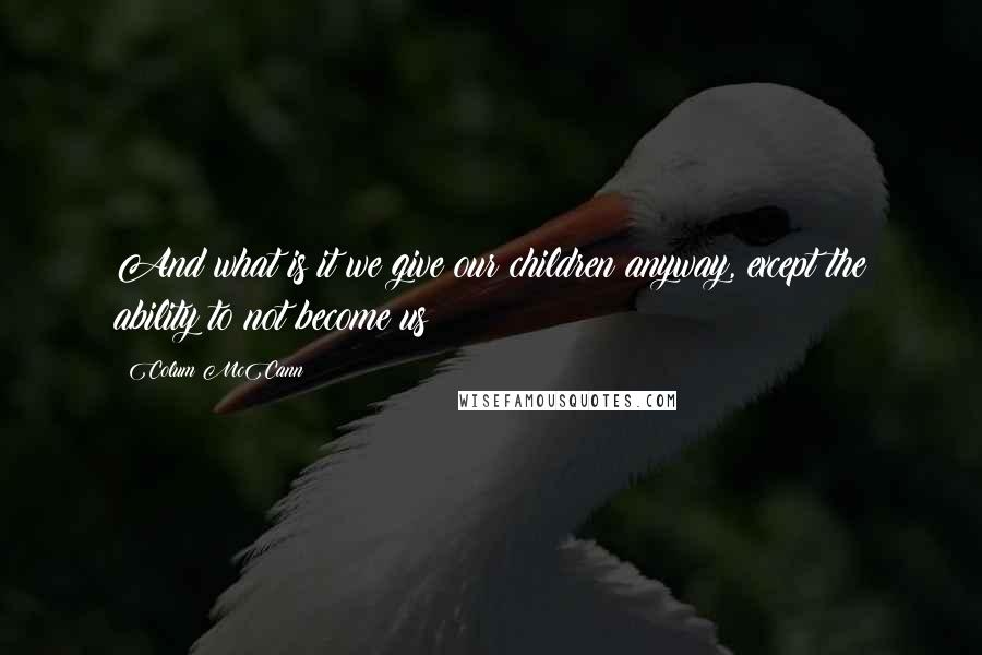 Colum McCann Quotes: And what is it we give our children anyway, except the ability to not become us?