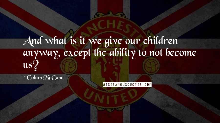 Colum McCann Quotes: And what is it we give our children anyway, except the ability to not become us?