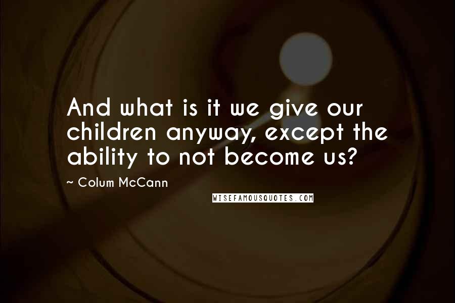 Colum McCann Quotes: And what is it we give our children anyway, except the ability to not become us?