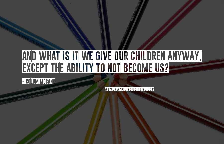 Colum McCann Quotes: And what is it we give our children anyway, except the ability to not become us?
