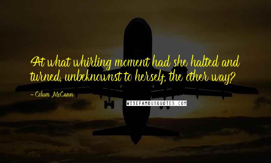 Colum McCann Quotes: At what whirling moment had she halted and turned, unbeknownst to herself, the other way?