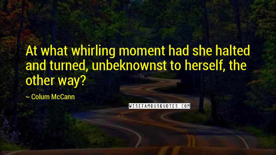 Colum McCann Quotes: At what whirling moment had she halted and turned, unbeknownst to herself, the other way?