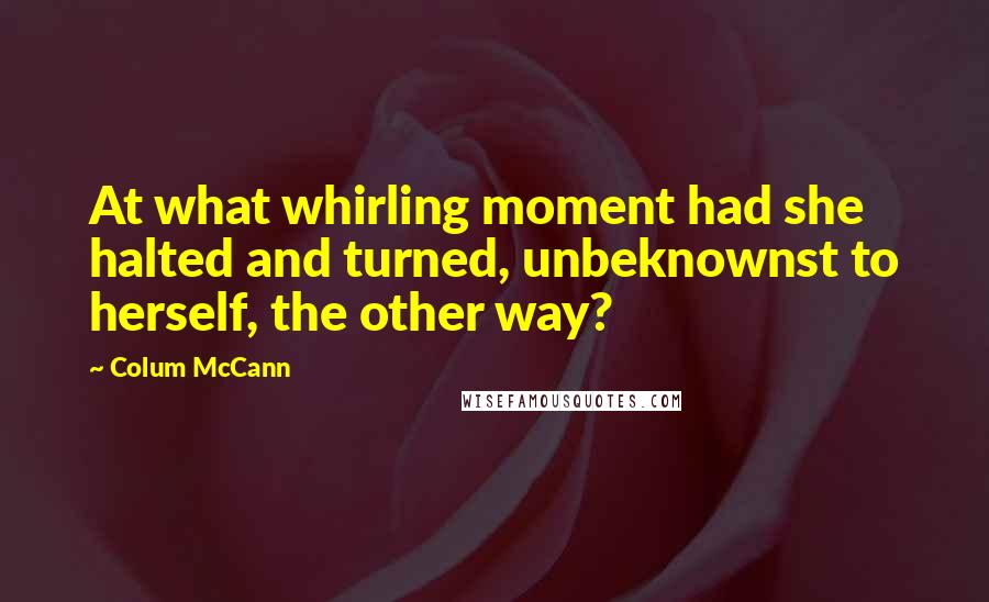 Colum McCann Quotes: At what whirling moment had she halted and turned, unbeknownst to herself, the other way?