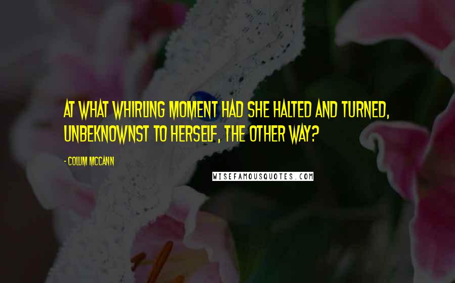 Colum McCann Quotes: At what whirling moment had she halted and turned, unbeknownst to herself, the other way?