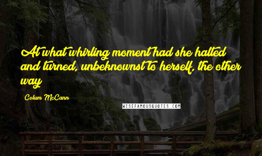 Colum McCann Quotes: At what whirling moment had she halted and turned, unbeknownst to herself, the other way?