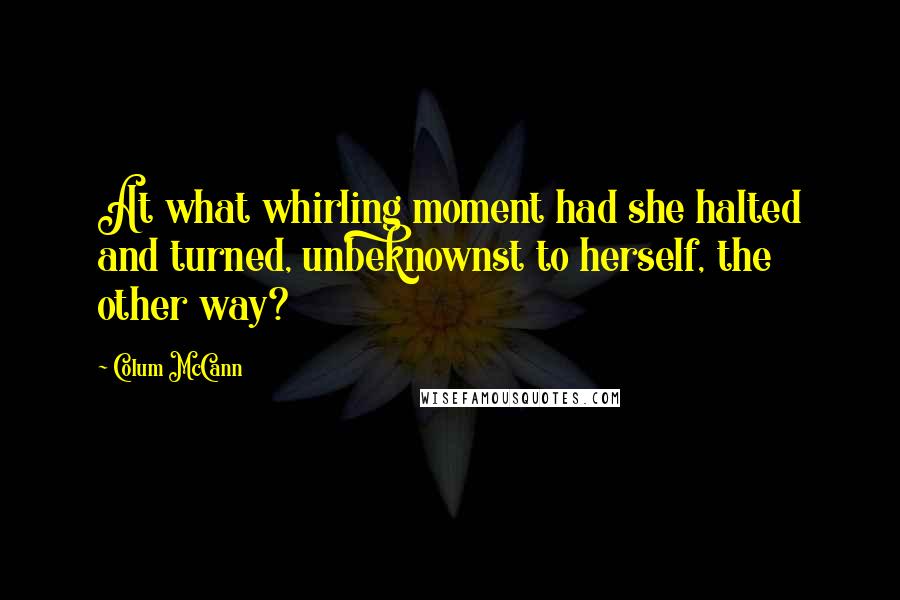 Colum McCann Quotes: At what whirling moment had she halted and turned, unbeknownst to herself, the other way?