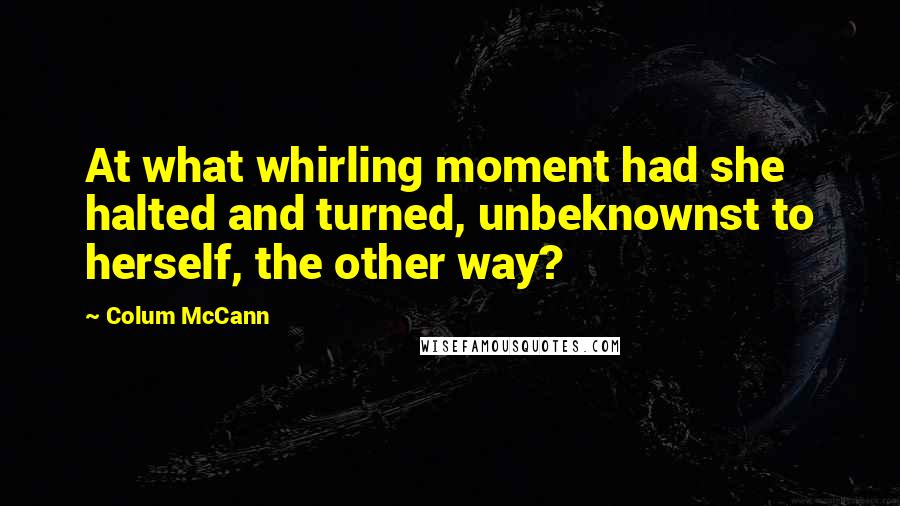 Colum McCann Quotes: At what whirling moment had she halted and turned, unbeknownst to herself, the other way?