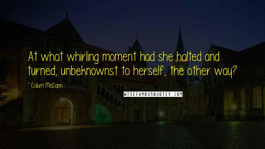 Colum McCann Quotes: At what whirling moment had she halted and turned, unbeknownst to herself, the other way?