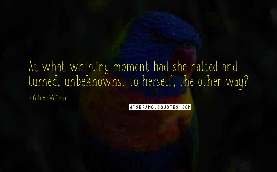 Colum McCann Quotes: At what whirling moment had she halted and turned, unbeknownst to herself, the other way?