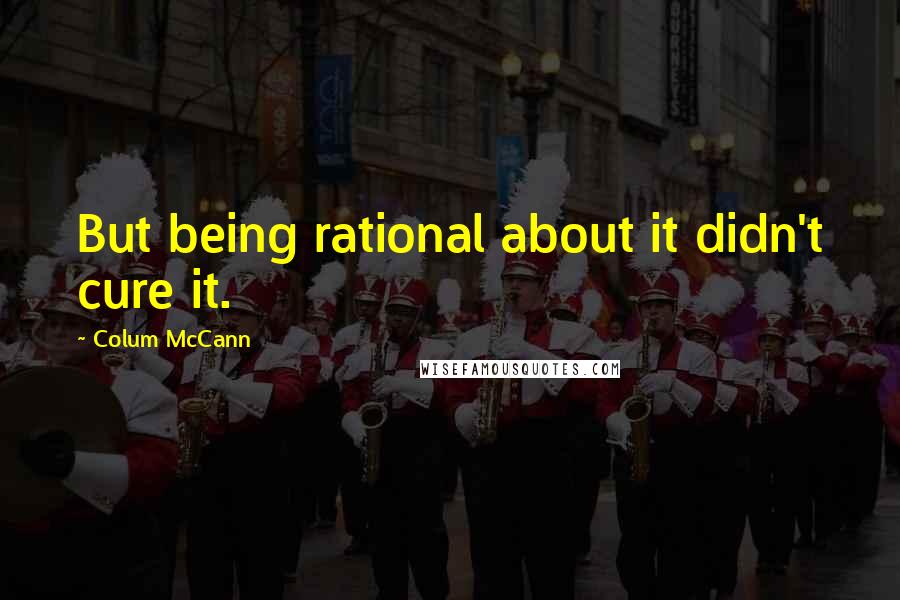 Colum McCann Quotes: But being rational about it didn't cure it.