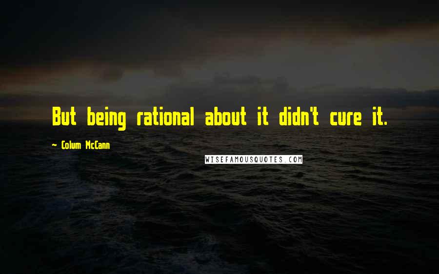 Colum McCann Quotes: But being rational about it didn't cure it.