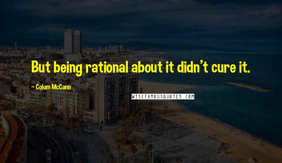 Colum McCann Quotes: But being rational about it didn't cure it.