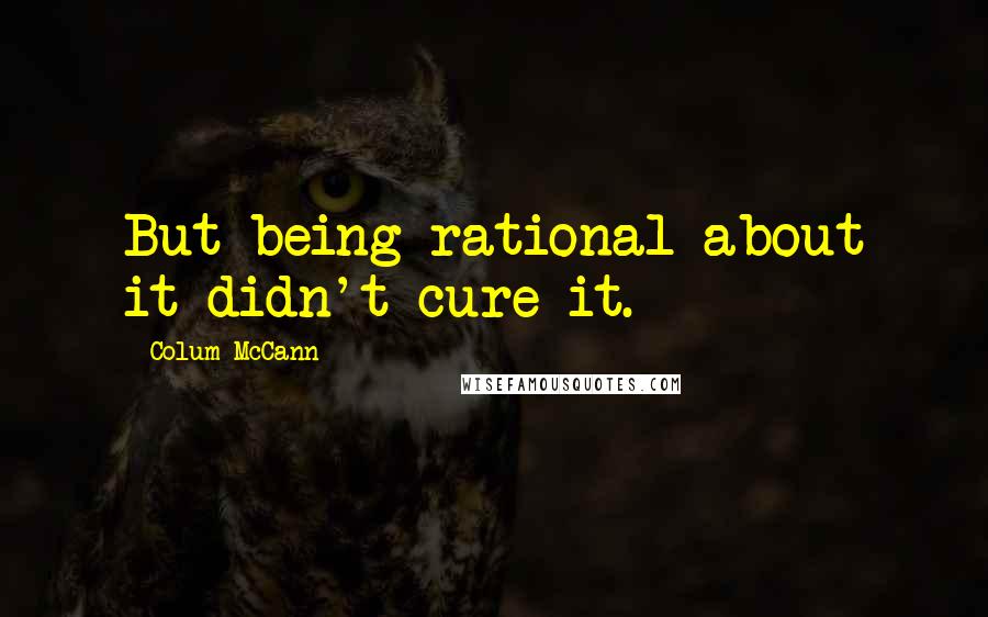 Colum McCann Quotes: But being rational about it didn't cure it.