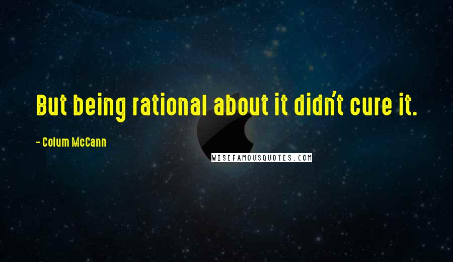 Colum McCann Quotes: But being rational about it didn't cure it.