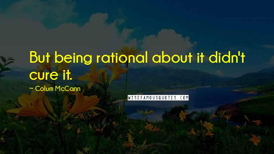 Colum McCann Quotes: But being rational about it didn't cure it.