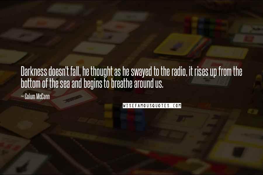 Colum McCann Quotes: Darkness doesn't fall, he thought as he swayed to the radio, it rises up from the bottom of the sea and begins to breathe around us.