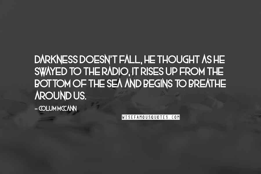 Colum McCann Quotes: Darkness doesn't fall, he thought as he swayed to the radio, it rises up from the bottom of the sea and begins to breathe around us.